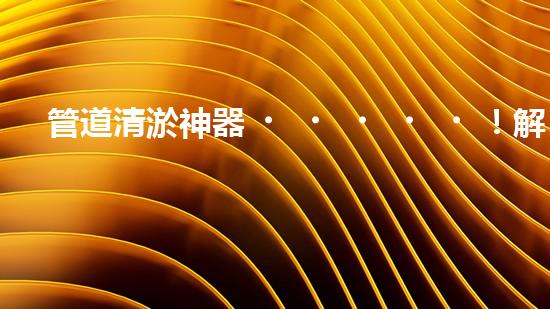 管道清淤神器！解決堵塞難題，讓水流暢無阻！
